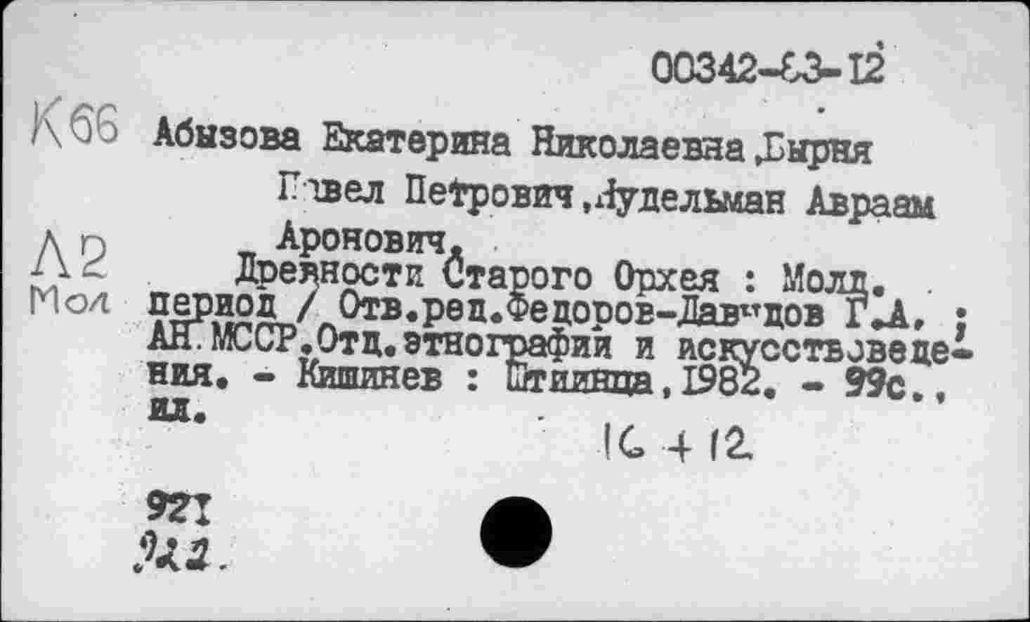 ﻿К 66
Л2
ГИо4
00342-83-12
Абызова Екатерина Николаевна Д^ырня
Плвел Петрович.Нудельман Авраам Аронович.
Древности Старого Орхея : Молл. . период/ Отв.ред.Фецоров-Дав^дов ГД, ан.мсср.Отц.этнографии и искусствоведе ния. - Кишинев : йгиинца, 1982. - 99с.,